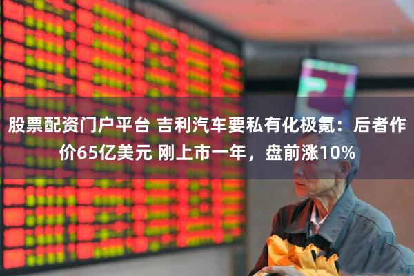 股票配资门户平台 吉利汽车要私有化极氪：后者作价65亿美元 刚上市一年，盘前涨10%
