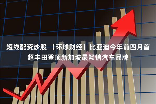 短线配资炒股 【环球财经】比亚迪今年前四月首超丰田登顶新加坡最畅销汽车品牌