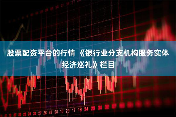 股票配资平台的行情 《银行业分支机构服务实体经济巡礼》栏目