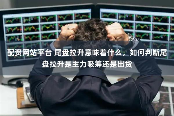 配资网站平台 尾盘拉升意味着什么，如何判断尾盘拉升是主力吸筹还是出货