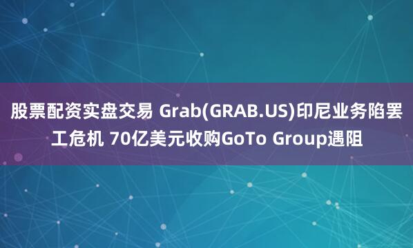 股票配资实盘交易 Grab(GRAB.US)印尼业务陷罢工危机 70亿美元收购GoTo Group遇阻