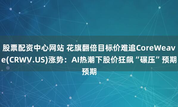 股票配资中心网站 花旗翻倍目标价难追CoreWeave(CRWV.US)涨势：AI热潮下股价狂飙“碾压”预期