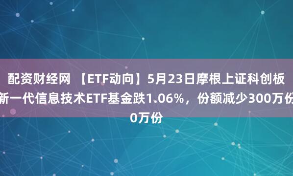 配资财经网 【ETF动向】5月23日摩根上证科创板新一代信息技术ETF基金跌1.06%，份额减少300万份