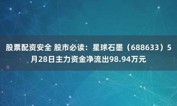 股票配资安全 股市必读：星球石墨（688633）5月28日主力资金净流出98.94万元