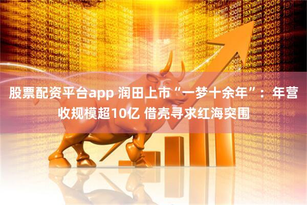 股票配资平台app 润田上市“一梦十余年”：年营收规模超10亿 借壳寻求红海突围