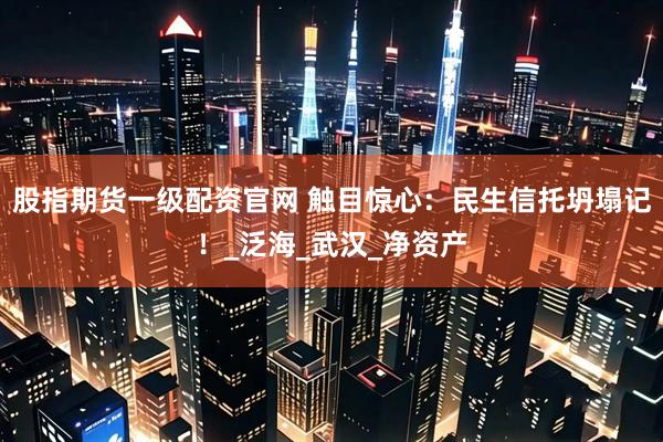股指期货一级配资官网 触目惊心：民生信托坍塌记！_泛海_武汉_净资产
