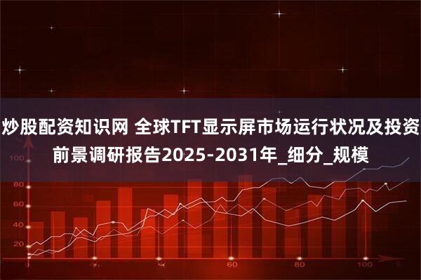 炒股配资知识网 全球TFT显示屏市场运行状况及投资前景调研报告2025-2031年_细分_规模