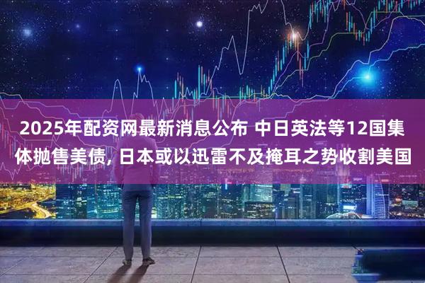 2025年配资网最新消息公布 中日英法等12国集体抛售美债, 日本或以迅雷不及掩耳之势收割美国