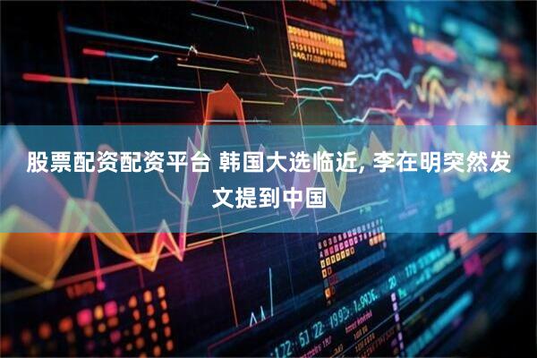 股票配资配资平台 韩国大选临近, 李在明突然发文提到中国