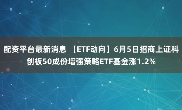 配资平台最新消息 【ETF动向】6月5日招商上证科创板50成份增强策略ETF基金涨1.2%