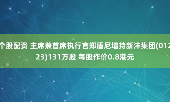 个股配资 主席兼首席执行官郑盾尼增持新沣集团(01223)131万股 每股作价0.8港元