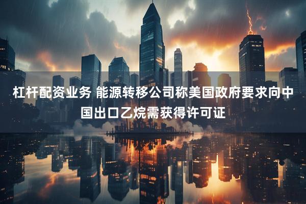 杠杆配资业务 能源转移公司称美国政府要求向中国出口乙烷需获得许可证