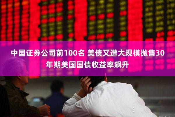 中国证券公司前100名 美债又遭大规模抛售30年期美国国债收益率飙升