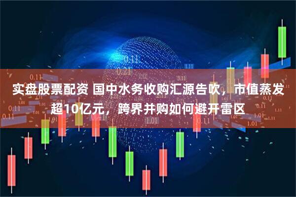 实盘股票配资 国中水务收购汇源告吹，市值蒸发超10亿元，跨界并购如何避开雷区