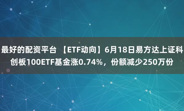 最好的配资平台 【ETF动向】6月18日易方达上证科创板100ETF基金涨0.74%，份额减少250万份