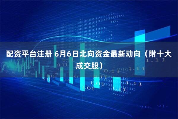 配资平台注册 6月6日北向资金最新动向（附十大成交股）