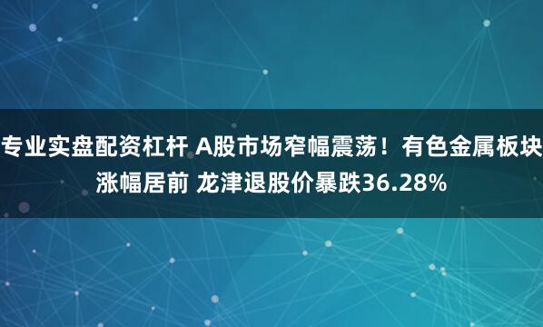 专业实盘配资杠杆 A股市场窄幅震荡！有色金属板块涨幅居前 龙津退股价暴跌36.28%