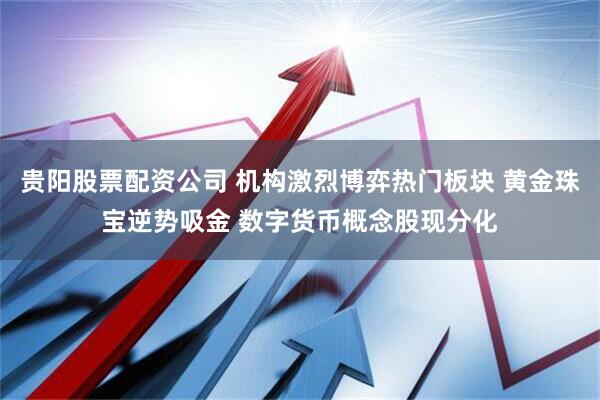贵阳股票配资公司 机构激烈博弈热门板块 黄金珠宝逆势吸金 数字货币概念股现分化