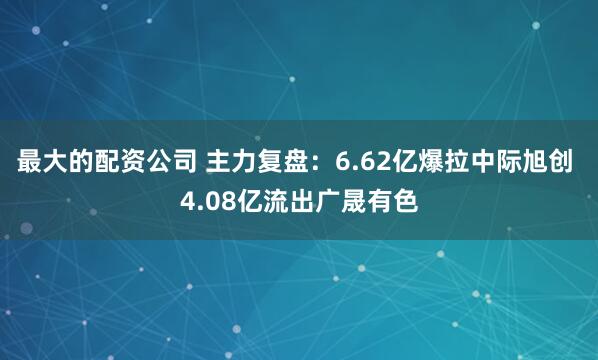 最大的配资公司 主力复盘：6.62亿爆拉中际旭创 4.08亿流出广晟有色