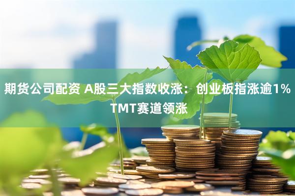 期货公司配资 A股三大指数收涨：创业板指涨逾1% TMT赛道领涨