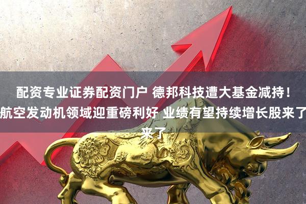配资专业证券配资门户 德邦科技遭大基金减持！航空发动机领域迎重磅利好 业绩有望持续增长股来了