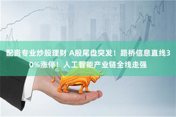 配资专业炒股理财 A股尾盘突发！路桥信息直线30%涨停！人工智能产业链全线走强