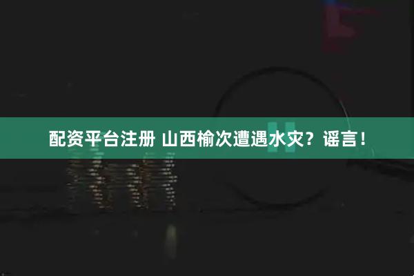 配资平台注册 山西榆次遭遇水灾？谣言！