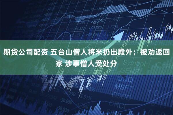 期货公司配资 五台山僧人将米扔出殿外：被劝返回家 涉事僧人受处分