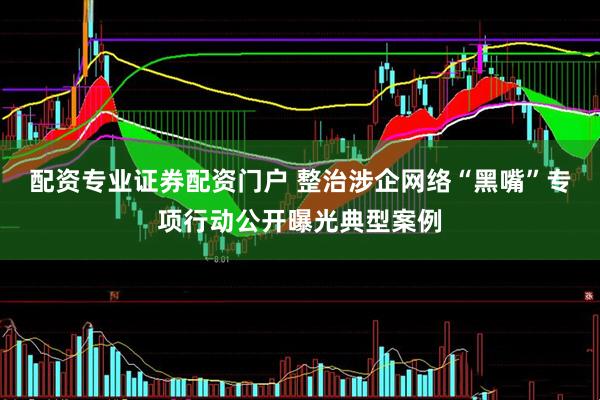 配资专业证券配资门户 整治涉企网络“黑嘴”专项行动公开曝光典型案例