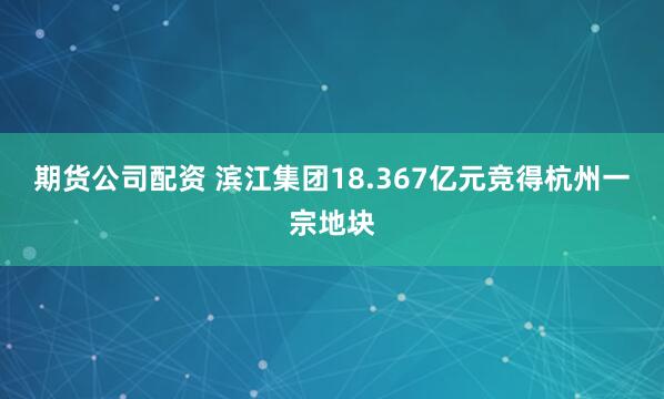 期货公司配资 滨江集团18.367亿元竞得杭州一宗地块