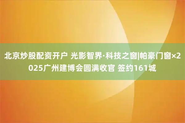 北京炒股配资开户 光影智界·科技之窗|帕豪门窗×2025广州建博会圆满收官 签约161城