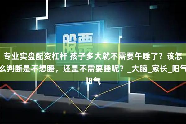 专业实盘配资杠杆 孩子多大就不需要午睡了？该怎么判断是不想睡，还是不需要睡呢？_大脑_家长_阳气