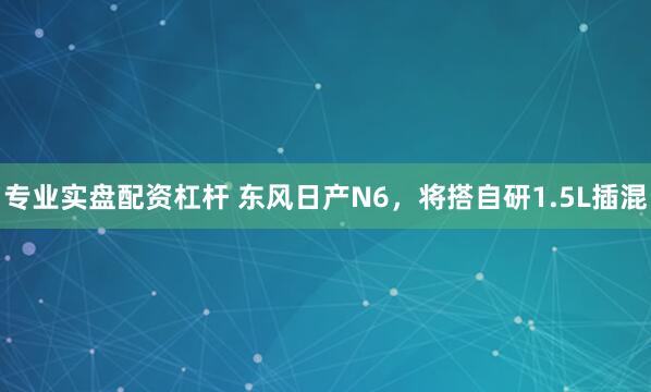 专业实盘配资杠杆 东风日产N6，将搭自研1.5L插混