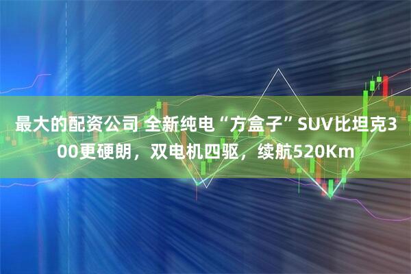 最大的配资公司 全新纯电“方盒子”SUV比坦克300更硬朗，双电机四驱，续航520Km